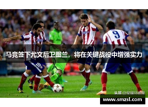 马竞签下尤文后卫图兰，将在关键战役中增强实力
